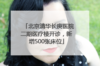 北京清华长庚医院二期医疗楼开诊，新增500张床位