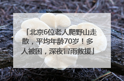 北京6位老人爬野山走散，平均年龄70岁！多人被困，深夜冒雨救援