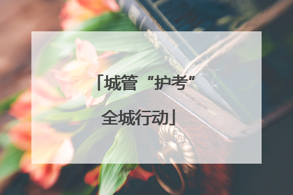 城管“护考” 全城行动