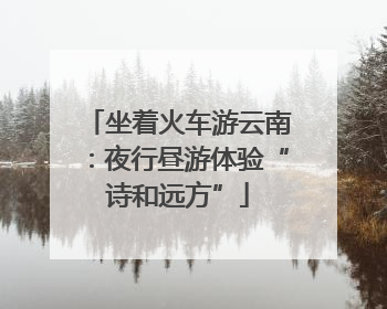 坐着火车游云南：夜行昼游体验“诗和远方”