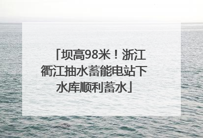 坝高98米！浙江衢江抽水蓄能电站下水库顺利蓄水