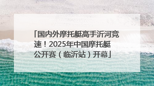 国内外摩托艇高手沂河竞速！2025年中国摩托艇公开赛（临沂站）开幕