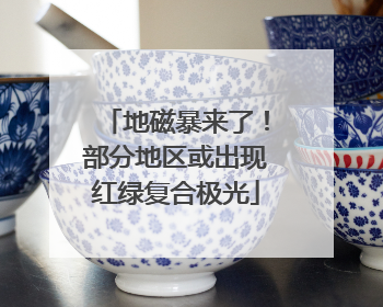 地磁暴来了！部分地区或出现红绿复合极光