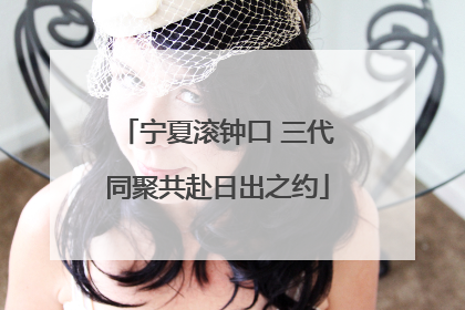 宁夏滚钟口 三代同聚共赴日出之约