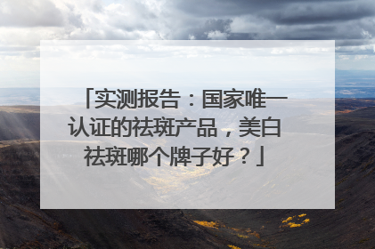 实测报告：国家唯一认证的祛斑产品，美白祛斑哪个牌子好？