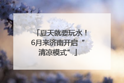 夏天就要玩水！6月来济南开启“清凉模式”