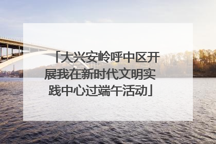 大兴安岭呼中区开展我在新时代文明实践中心过端午活动