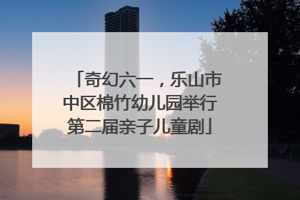 奇幻六一，乐山市中区棉竹幼儿园举行第二届亲子儿童剧