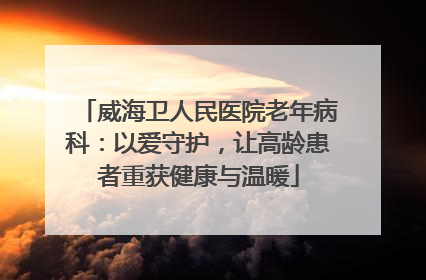 威海卫人民医院老年病科：以爱守护，让高龄患者重获健康与温暖
