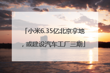 小米6.35亿北京拿地，或建设汽车工厂三期