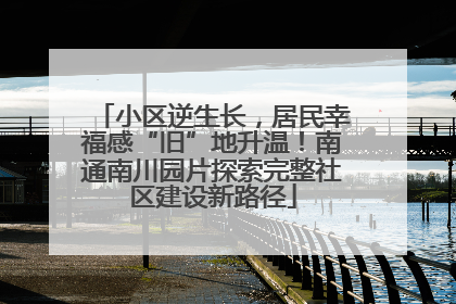 小区逆生长，居民幸福感“旧”地升温！南通南川园片探索完整社区建设新路径