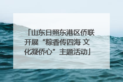 山东日照东港区侨联开展“粽香传四海 文化凝侨心”主题活动