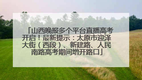 山西晚报多个平台直播高考开启！最新提示：太原市迎泽大街（西段）、新建路、人民南路高考期间增开路口