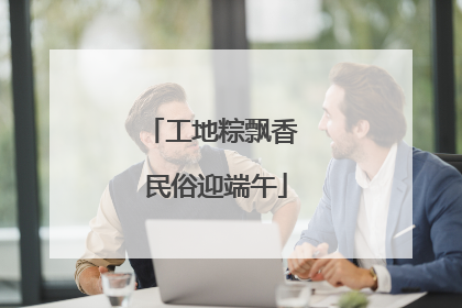 工地粽飘香 民俗迎端午