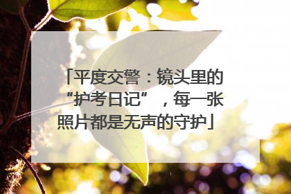 平度交警：镜头里的“护考日记”，每一张照片都是无声的守护
