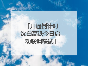 开通倒计时 沈白高铁今日启动联调联试