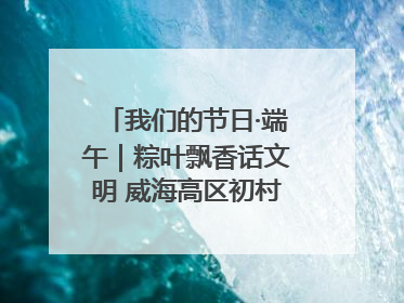 我们的节日·端午｜粽叶飘香话文明 威海高区初村镇端午系列活动亮点纷呈