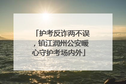 护考反诈两不误，镇江润州公安暖心守护考场内外