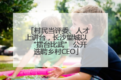 村民当评委、人才上讲台，长沙望城以“擂台比武” 公开选聘乡村CEO