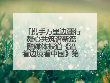 携手万里边疆行 凝心共筑谱新篇 融媒体报道《沿着边境看中国》第二季 在广西东兴正式启动
