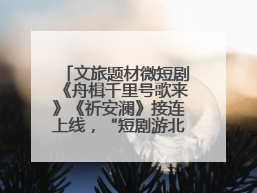 文旅题材微短剧《舟楫千里号歌来》《祈安澜》接连上线，“短剧游北京”开启大运河文化之旅