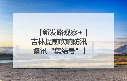 新发路观察+｜吉林提前吹响防汛备汛“集结号”