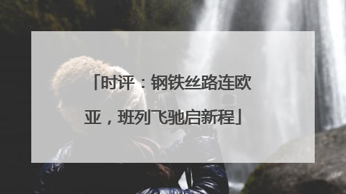 时评：钢铁丝路连欧亚，班列飞驰启新程