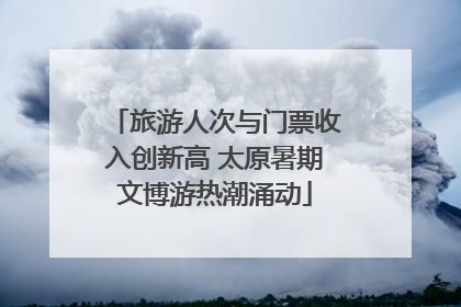 旅游人次与门票收入创新高 太原暑期文博游热潮涌动