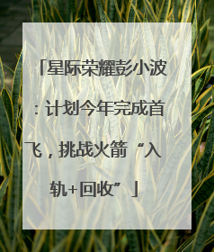 星际荣耀彭小波：计划今年完成首飞，挑战火箭“入轨+回收”