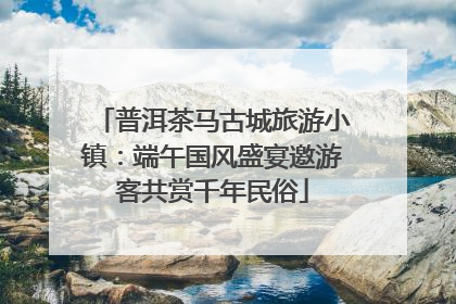 普洱茶马古城旅游小镇：端午国风盛宴邀游客共赏千年民俗