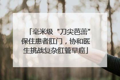 毫米级“刀尖芭蕾”保住患者肛门，协和医生挑战复杂肛管早癌
