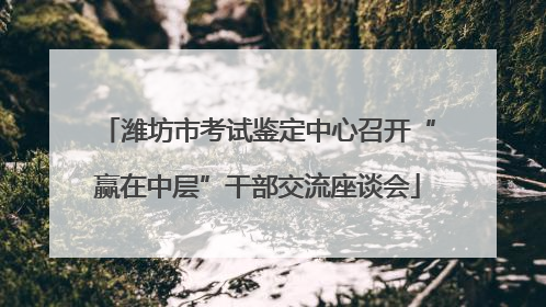 潍坊市考试鉴定中心召开“赢在中层”干部交流座谈会