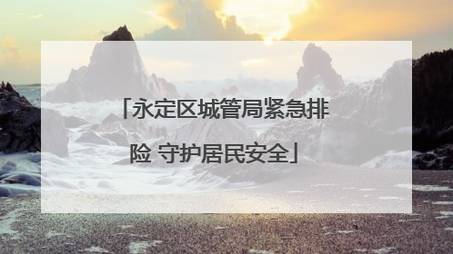 永定区城管局紧急排险 守护居民安全