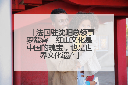 法国驻沈阳总领事罗毅睿：红山文化是中国的瑰宝，也是世界文化遗产