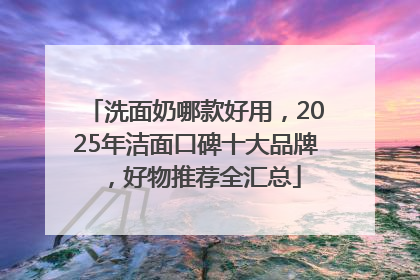 洗面奶哪款好用，2025年洁面口碑十大品牌，好物推荐全汇总