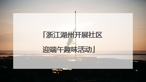 浙江湖州开展社区迎端午趣味活动