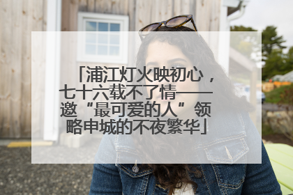 浦江灯火映初心，七十六载不了情——邀“最可爱的人”领略申城的不夜繁华
