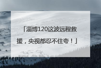淄博120这波远程救援，央视都忍不住夸！