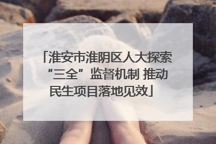 淮安市淮阴区人大探索“三全”监督机制 推动民生项目落地见效