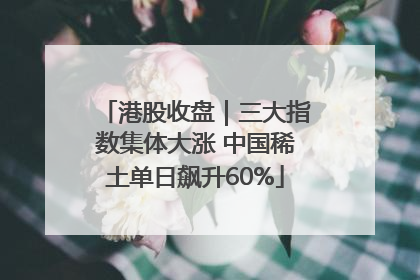 港股收盘｜三大指数集体大涨 中国稀土单日飙升60%