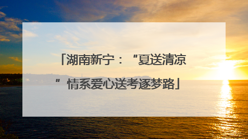 湖南新宁：“夏送清凉”情系爱心送考逐梦路