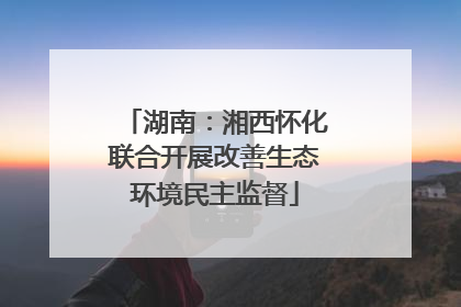 湖南：湘西怀化联合开展改善生态环境民主监督