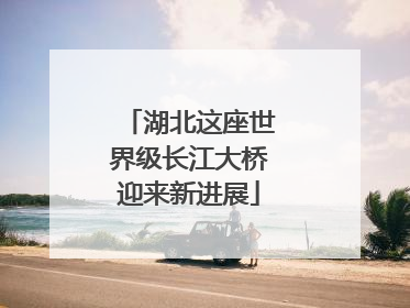 湖北这座世界级长江大桥迎来新进展