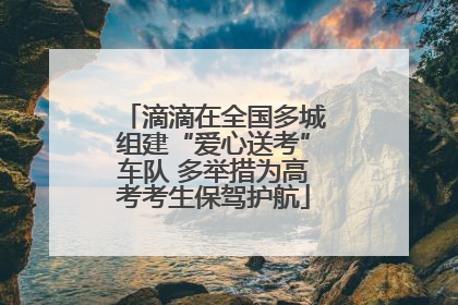 滴滴在全国多城组建“爱心送考”车队 多举措为高考考生保驾护航