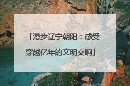漫步辽宁朝阳：感受穿越亿年的文明交响