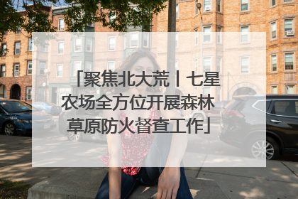 聚焦北大荒丨七星农场全方位开展森林草原防火督查工作