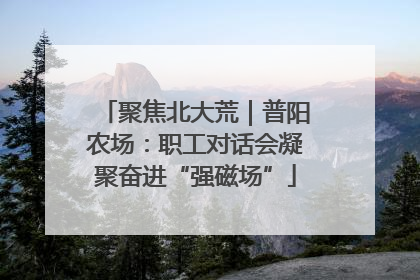 聚焦北大荒｜普阳农场：职工对话会凝聚奋进“强磁场”