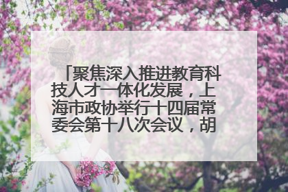 聚焦深入推进教育科技人才一体化发展，上海市政协举行十四届常委会第十八次会议，胡文容出席并讲话
