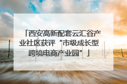 西安高新配套云汇谷产业社区获评“市级成长型跨境电商产业园”