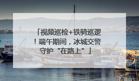 视频巡检+铁骑巡逻！端午期间，冰城交警守护“在路上”
